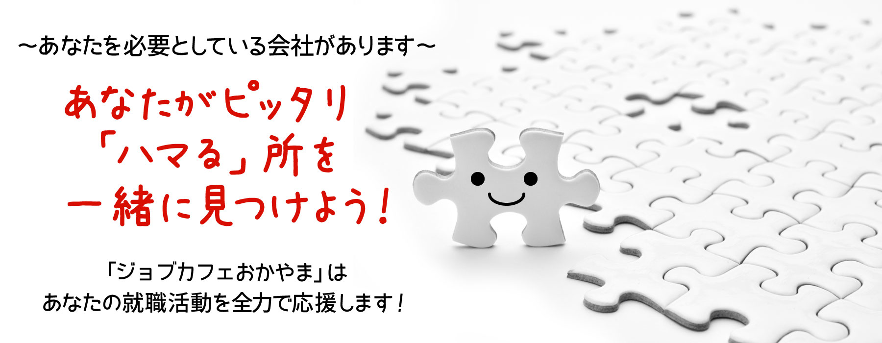 ～あなたを必要としている会社があります～あなたがピッタリ「ハマる」所を一緒に見つけよう！ジョブカフェおかやま（おかやま若者就職支援センター）はあなたの就職活動を全力で応援します！